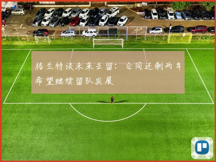 格兰特谈未来去留：合同还剩两年希望继续留队发展