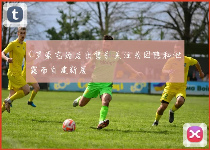 C罗豪宅婚后出售引关注或因隐私泄露而自建新居