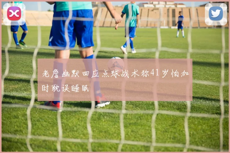 老詹幽默回应点球战术称41岁怕加时耽误睡眠