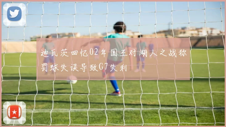 迪瓦茨回忆02年国王对湖人之战称罚球失误导致G7失利