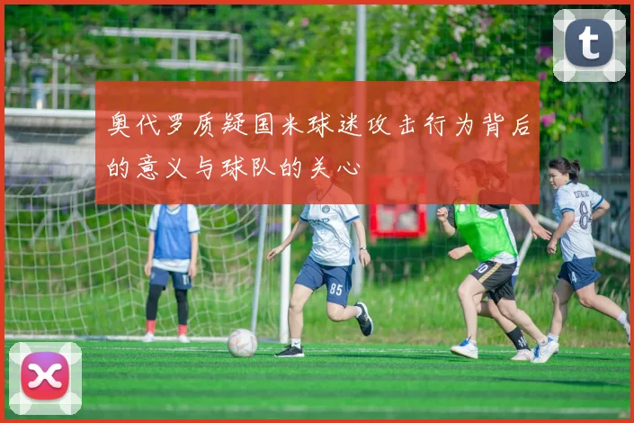 奥代罗质疑国米球迷攻击行为背后的意义与球队的关心