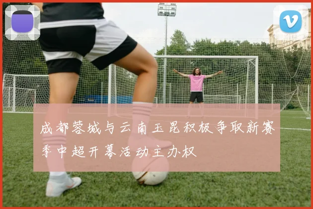 成都蓉城与云南玉昆积极争取新赛季中超开幕活动主办权