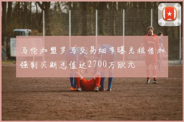 马伦加盟罗马交易细节曝光租借加强制买断总值达2700万欧元