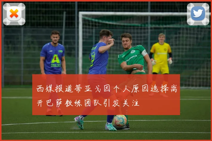 西媒报道蒂亚戈因个人原因选择离开巴萨教练团队引发关注