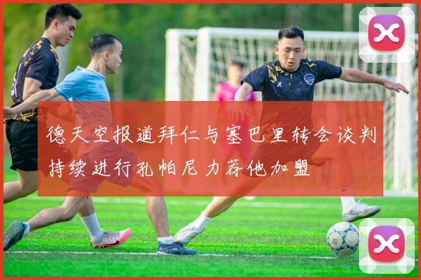 德天空报道拜仁与塞巴里转会谈判持续进行孔帕尼力荐他加盟