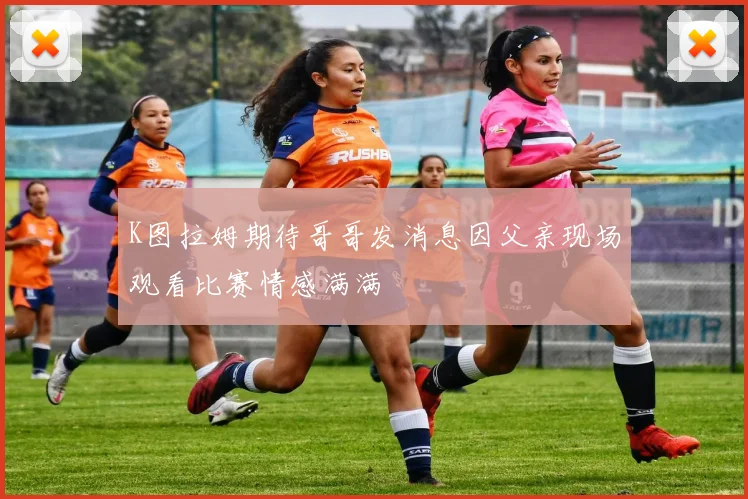 K图拉姆期待哥哥发消息因父亲现场观看比赛情感满满