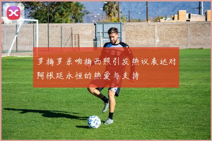 罗梅罗亲吻梅西照引发热议表达对阿根廷永恒的热爱与支持