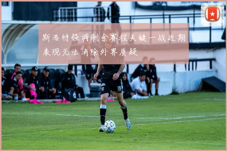 斯洛特强调剩余赛程关键一战近期表现无法消除外界质疑