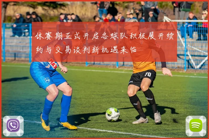 休赛期正式开启各球队积极展开续约与交易谈判新机遇来临