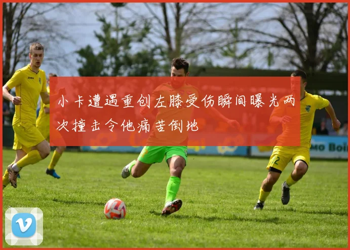 小卡遭遇重创左膝受伤瞬间曝光两次撞击令他痛苦倒地