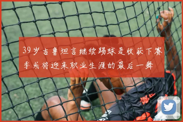 39岁吉鲁坦言继续踢球是收获下赛季或将迎来职业生涯的最后一舞