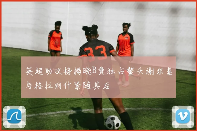 英超助攻榜揭晓B费独占鳌头谢尔基与格拉利什紧随其后