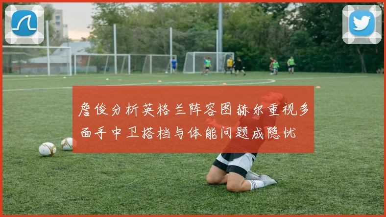 詹俊分析英格兰阵容图赫尔重视多面手中卫搭档与体能问题成隐忧